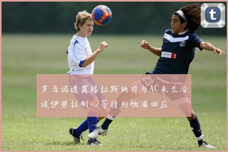 罗马诺透露格拉斯纳将与AC米兰洽谈伊劳拉耐心等待利物浦回应