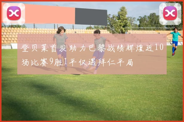 登贝莱首发助力巴黎战绩辉煌近10场比赛9胜1平仅遇拜仁平局