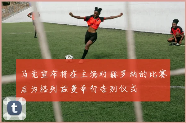 马竞宣布将在主场对赫罗纳的比赛后为格列兹曼举行告别仪式